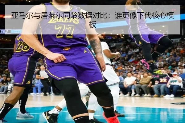 亚马尔与居莱尔同龄数据对比：谁更像下代核心模板